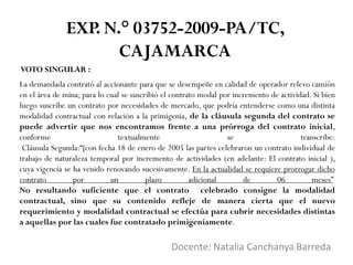 VOTO SINGULAR :
Docente: Natalia Canchanya Barreda
EXP. N.° 03752-2009-PA/TC,
CAJAMARCA
La demandada contrató al accionante para que se desempeñe en calidad de operador relevo camión
en el área de mina; para lo cual se suscribió el contrato modal por incremento de actividad. Si bien
luego suscribe un contrato por necesidades de mercado, que podría entenderse como una distinta
modalidad contractual con relación a la primigenia, de la cláusula segunda del contrato se
puede advertir que nos encontramos frente a una prórroga del contrato inicial,
conforme textualmente se transcribe:
Cláusula Segunda:“[con fecha 18 de enero de 2005 las partes celebraron un contrato individual de
trabajo de naturaleza temporal por incremento de actividades (en adelante: El contrato inicial ),
cuya vigencia se ha venido renovando sucesivamente. En la actualidad se requiere prorrogar dicho
contrato por un plazo adicional de 06 meses”
No resultando suficiente que el contrato celebrado consigne la modalidad
contractual, sino que su contenido refleje de manera cierta que el nuevo
requerimiento y modalidad contractual se efectúa para cubrir necesidades distintas
a aquellas por las cuales fue contratado primigeniamente.
 