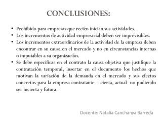 Docente: Natalia Canchanya Barreda
CONCLUSIONES:
• Prohibido para empresas que recién inician sus actividades.
• Los incrementos de actividad empresarial deben ser imprevisibles.
• Los incrementos extraordinarios de la actividad de la empresa deben
encontrar en su causa en el mercado y no en circunstancias internas
o imputables a su organización.
• Se debe especificar en el contrato la causa objetiva que justifique la
contratación temporal, insertar en el documento los hechos que
motivan la variación de la demanda en el mercado y sus efectos
concretos para la empresa contratante – cierta, actual no pudiendo
ser incierta y futura.
 