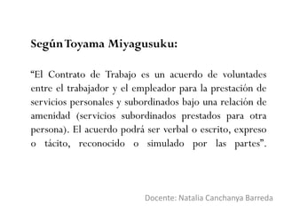 SegúnToyama Miyagusuku:
Docente: Natalia Canchanya Barreda
“El Contrato de Trabajo es un acuerdo de voluntades
entre el trabajador y el empleador para la prestación de
servicios personales y subordinados bajo una relación de
amenidad (servicios subordinados prestados para otra
persona). El acuerdo podrá ser verbal o escrito, expreso
o tácito, reconocido o simulado por las partes”.
 