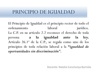 El Principio de Igualdad es el principio rector de todo el
ordenamiento laboral jurídico.
La C.P. en su artículo 2.2 reconoce el derecho de toda
persona a la igualdad ante la ley.
Artículo 26.1º de la C.P., se regula como uno de los
principios de toda relación laboral a la “igualdad de
oportunidades sin discriminación”.
Docente: Natalia Canchanya Barreda
PRINCIPIO DE IGUALDAD
 