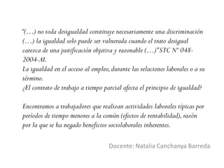 “(…) no toda desigualdad constituye necesariamente una discriminación
(…) la igualdad solo puede ser vulnerada cuando el trato desigual
carezca de una justificación objetiva y razonable (…)”STC Nº 048-
2004-AI.
La igualdad en el acceso al empleo,durante las relaciones laborales o a su
término.
¿El contrato de trabajo a tiempo parcial afecta el principio de igualdad?
Encontramos a trabajadores que realizan actividades laborales típicas por
períodos de tiempo menores a la común (efectos de rentabilidad),razón
por la que se ha negado beneficios sociolaborales inherentes.
Docente: Natalia Canchanya Barreda
 