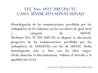 Homologación de las remuneraciones percibidas por los
trabajadores de Ex Aduanas con los servidores de igual nivel
y categoría de SUNAT.
Mediante D.S. Nº 095-2002-EF, se dispuso la adecuación
progresiva de las remuneraciones percibidas por los
trabajadores de ADUANAS con los de SUNAT. Dicha
homologación solo se hizo con los altos cargos.
Dicha situación es discriminatoria. Vulnera el derecho a la
igualdad ante la ley.
Docente: Natalia Canchanya Barreda
STC Nro. 4922-2007-PA/TC
CASO: SINDICATO SUNAT-SUNAD
 