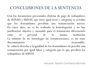 Con los documentos presentados (boletas de pago de trabajadores
de SUNAD y SUNAT, que tiene igual nivel y categoría) se acredita
que los demandantes percibían una remuneración menor.
En cinco años, no se ha realizado la homologación y no hay
justificación objetiva y razonable para el tratamiento diferenciado
entre el personal de la misma institución
La omisión de no homologar las remuneraciones, es un trato
discriminatorio e irrazonable.
Se vulnera derecho a la igualdad de los demandantes de percibir una
remuneración por igual labor y categoría que la que perciben los
trabajadores de SUNAT.
Docente: Natalia Canchanya Barreda
CONCLUSIONES DE LA SENTENCIA
 