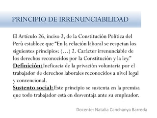 El Artículo 26, inciso 2, de la Constitución Política del
Perú establece que “En la relación laboral se respetan los
siguientes principios: (…) 2. Carácter irrenunciable de
los derechos reconocidos por la Constitución y la ley.”
Definición: Ineficacia de la privación voluntaria por el
trabajador de derechos laborales reconocidos a nivel legal
y convencional.
Sustento social: Este principio se sustenta en la premisa
que todo trabajador está en desventaja ante su empleador.
Docente: Natalia Canchanya Barreda
PRINCIPIO DE IRRENUNCIABILIDAD
 