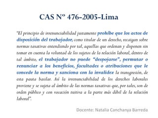 “El principio de irrenunciabilidad justamente
como titular de un derecho,recaigan sobre
normas taxativas entendiendo por tal,aquellas que ordenan y disponen sin
tomar en cuenta la voluntad de los sujetos de la relación laboral,dentro de
tal ámbito,
la transgresión, de
esta pauta basilar. Así la irrenunciabilidad de los derechos laborales
proviene y se sujeta al ámbito de las normas taxativas que,por tales,son de
orden público y con vocación tuitiva a la parte más débil de la relación
laboral”.
Docente: Natalia Canchanya Barreda
CAS Nº 476-2005-Lima
 