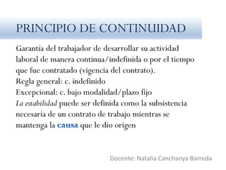 Garantía del trabajador de desarrollar su actividad
laboral de manera continua/indefinida o por el tiempo
que fue contratado (vigencia del contrato).
Regla general: c. indefinido
Excepcional: c. bajo modalidad/plazo fijo
La estabilidad puede ser definida como la subsistencia
necesaria de un contrato de trabajo mientras se
mantenga la que le dio origen
Docente: Natalia Canchanya Barreda
PRINCIPIO DE CONTINUIDAD
 