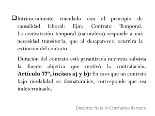 Intrínsecamente vinculado con el principio de
causalidad laboral: Ejm: Contrato Temporal.
La contratación temporal (naturaleza) responde a una
necesidad transitoria, que al desaparecer, ocurrirá la
extinción del contrato.
Docente: Natalia Canchanya Barreda
Duración del contrato está garantizada mientras subsista
la fuente objetiva que motivó la contratación.
Artículo 77º, incisos a) y b): En caso que un contrato
bajo modalidad se desnaturalice, corresponde que sea
indeterminado.
 
