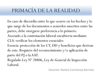 En caso de discordia entre lo que ocurre en los hechos y lo
que surge de los documentos o acuerdos suscritos entre las
partes, debe otorgarse preferencia a lo primero.
Asociado a la contratación laboral encubierta mediante
CLS: verificar los elementos esenciales
Esencia: protección de los CT, DD y beneficios que derivan
de este. Requiere del reconocimiento y/o aplicación de
parte del PJ o la AAT.
Regulado Ley Nº 28806, Ley de General de Inspección
Laboral.
Docente: Natalia Canchanya Barreda
PRIMACÍA DE LA REALIDAD
 