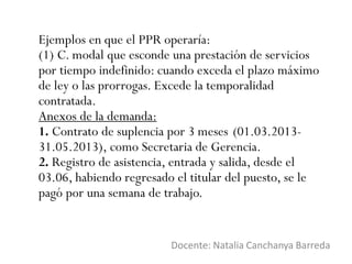 Ejemplos en que el PPR operaría:
(1) C. modal que esconde una prestación de servicios
por tiempo indefinido: cuando exceda el plazo máximo
de ley o las prorrogas. Excede la temporalidad
contratada.
Anexos de la demanda:
1. Contrato de suplencia por 3 meses (01.03.2013-
31.05.2013), como Secretaria de Gerencia.
2. Registro de asistencia, entrada y salida, desde el
03.06, habiendo regresado el titular del puesto, se le
pagó por una semana de trabajo.
Docente: Natalia Canchanya Barreda
 