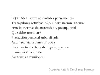 (2) C. SNP: sobre actividades permanentes.
Trabajadores actuaban bajo subordinación. Excusa
eran las normas de austeridad y presupuestal
Que debe acreditar?
Prestación personal subordinada
Actor recibía ordenes directas
Fiscalización de hora de ingreso y salida
Llamadas de atención
Asistencia a reuniones
Docente: Natalia Canchanya Barreda
 