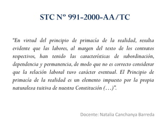 “En virtud del principio de primacía de la realidad, resulta
evidente que las labores, al margen del texto de los contratos
respectivos, han tenido las características de subordinación,
dependencia y permanencia,de modo que no es correcto considerar
que la relación laboral tuvo carácter eventual. El Principio de
primacía de la realidad es un elemento impuesto por la propia
naturaleza tuitiva de nuestra Constitución (…)”.
Docente: Natalia Canchanya Barreda
STC Nº 991-2000-AA/TC
 