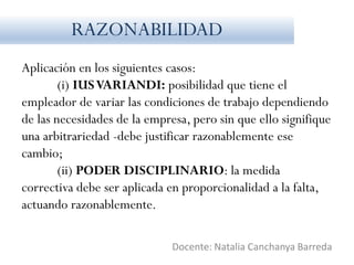 Aplicación en los siguientes casos:
(i) IUSVARIANDI: posibilidad que tiene el
empleador de variar las condiciones de trabajo dependiendo
de las necesidades de la empresa, pero sin que ello signifique
una arbitrariedad -debe justificar razonablemente ese
cambio;
(ii) PODER DISCIPLINARIO: la medida
correctiva debe ser aplicada en proporcionalidad a la falta,
actuando razonablemente.
Docente: Natalia Canchanya Barreda
RAZONABILIDAD
 