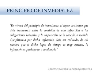 “En virtud del principio de inmediatez,el lapso de tiempo que
debe transcurrir entre la comisión de una infracción a las
obligaciones laborales y la imposición de la sanción o medida
disciplinaria por dicha infracción debe ser reducido, de tal
manera que si dicho lapso de tiempo es muy extenso, la
infracción es perdonada o condonada”
Docente: Natalia Canchanya Barreda
PRINCIPIO DE INMEDIATEZ
 