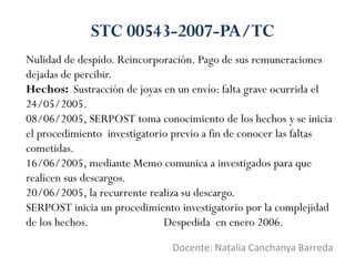 Nulidad de despido. Reincorporación. Pago de sus remuneraciones
dejadas de percibir.
Hechos: Sustracción de joyas en un envío: falta grave ocurrida el
24/05/2005.
08/06/2005, SERPOST toma conocimiento de los hechos y se inicia
el procedimiento investigatorio previo a fin de conocer las faltas
cometidas.
16/06/2005, mediante Memo comunica a investigados para que
realicen sus descargos.
20/06/2005, la recurrente realiza su descargo.
SERPOST inicia un procedimiento investigatorio por la complejidad
de los hechos. Despedida en enero 2006.
Docente: Natalia Canchanya Barreda
STC 00543-2007-PA/TC
 