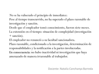 No se ha vulnerado el principio de inmediatez:
Pese al tiempo transcurrido, no ha superado el plazo razonable de
investigación y sanción.
Desde que el empleador tomó conocimiento, fueron siete meses.
La extensión en el tiempo: situación de complejidad (investigación
+ sanción).
El empleador no renunció a su facultad sancionadora.
Plazo razonable, condicionado a la investigación, determinación de
responsabilidades y la notificación a la partes involucradas.
En consecuencia: no hubo inactividad ni investigación que haya
amenazado de manera irrazonable al trabajador.
Docente: Natalia Canchanya Barreda
 