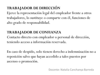 TRABAJADOR DE DIRECCIÓN
Ejerce la representación legal del empleador frente a otros
trabajadores, lo sustituye o comparte con él, funciones de
alto grado de responsabilidad.
TRABAJADOR DE CONFIANZA
Contacto directo con empleador o personal de dirección,
teniendo acceso a información reservada.
En caso de despido, solo tienen derecho a indemnización no a
reposición salvo que hayan accedido a tales puestos por
ascenso o promoción.
Docente: Natalia Canchanya Barreda
 