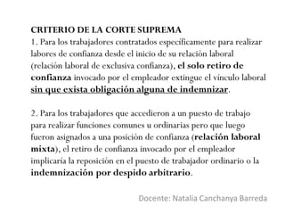 CRITERIO DE LA CORTE SUPREMA
1. Para los trabajadores contratados específicamente para realizar
labores de confianza desde el inicio de su relación laboral
(relación laboral de exclusiva confianza), el solo retiro de
confianza invocado por el empleador extingue el vínculo laboral
sin que exista obligación alguna de indemnizar.
2. Para los trabajadores que accedieron a un puesto de trabajo
para realizar funciones comunes u ordinarias pero que luego
fueron asignados a una posición de confianza (relación laboral
mixta), el retiro de confianza invocado por el empleador
implicaría la reposición en el puesto de trabajador ordinario o la
indemnización por despido arbitrario.
Docente: Natalia Canchanya Barreda
 