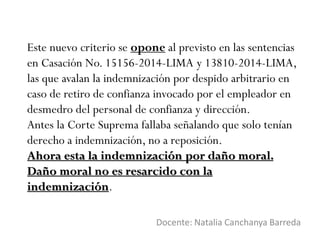 Este nuevo criterio se opone al previsto en las sentencias
en Casación No. 15156-2014-LIMA y 13810-2014-LIMA,
las que avalan la indemnización por despido arbitrario en
caso de retiro de confianza invocado por el empleador en
desmedro del personal de confianza y dirección.
Antes la Corte Suprema fallaba señalando que solo tenían
derecho a indemnización, no a reposición.
Ahora esta la indemnización por daño moral.
Daño moral no es resarcido con la
indemnización.
Docente: Natalia Canchanya Barreda
 