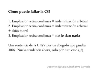 Cómo puede fallar la CS?
1. Empleador retira confianza = indemnización arbitral
2. Empleador retira confianza = indemnización arbitral
+ daño moral
3. Empleador retira confianza = no le dan nada
Una sentencia de la UIGV por un abogado que ganaba
300k. Nueva tendencia ahora, solo por este caso (¿?)
Docente: Natalia Canchanya Barreda
 