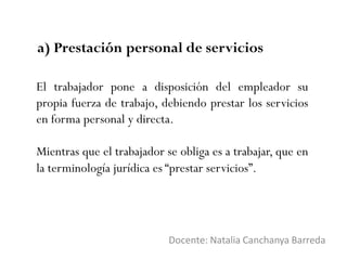 a) Prestación personal de servicios
Docente: Natalia Canchanya Barreda
El trabajador pone a disposición del empleador su
propia fuerza de trabajo, debiendo prestar los servicios
en forma personal y directa.
Mientras que el trabajador se obliga es a trabajar, que en
la terminología jurídica es “prestar servicios”.
 