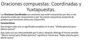 Oraciones compuestas: Coordinadas y
Yuxtapuestas.
Las Oraciones Coordinadas son oraciones que están compuestas por dos o más
oraciones unidas por conjunciones o por locuciones conjuntivas (conjunto de
palabras que funcionan como una conjunción).
Características
Que tengan cada una un significado completo sin la otra: "(Pedro plancha) pero
(María cocina)"
Que cada una sea intercambiable por la otra y después obtenga el mismo sentido:
"(María cocina) pero (Pedro plancha)" significa lo mismo que "Pedro plancha pero
María cocina".