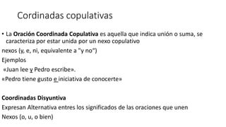 Cordinadas copulativas
• La Oración Coordinada Copulativa es aquella que indica unión o suma, se
caracteriza por estar unida por un nexo copulativo
nexos (y, e, ni, equivalente a "y no“)
Ejemplos
«Juan lee y Pedro escribe».
«Pedro tiene gusto e iniciativa de conocerte»
Coordinadas Disyuntiva
Expresan Alternativa entres los significados de las oraciones que unen
Nexos (o, u, o bien)