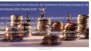 INTRODUCCION DIPLOMADO
NIIF PYMES
EXPOSITOR: CPC EDGAR FERNANDO VILLARREAL
ESPECIALISTA GERENCIA PROYECTOS
ESPECIALISTA GERENCIA DE MERCADEO
DIPLOMADO NORMAS INTERNACIONALES DE INFORMACION FINANICERA
DIPLOMADO EN GESTION FINANCIERA
FERNANDO VILLARREAL CPC (CONTADOR PUBLICO
CERTIFICADO ANTE EL ACCA)
NTRODUCCION DIPLOMADO DE NORMAS INTERNACIONALES DE
NFORMACIÓN FINANCIERA “NIIF”
EXPOSITOR: CPC(ACCA) EDGAR FERNANDO VILLARREAL
Esp. Gerencia en Proyectos
Esp. Gerencia de Mercadeo
Diplomado en NIIF- Diplomado Gestión Financiera
 