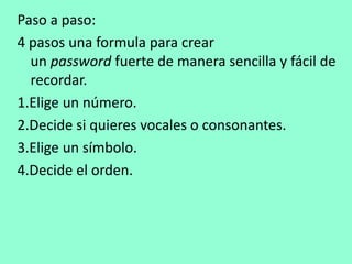 Paso a paso: 
4 pasos una formula para crear 
un password fuerte de manera sencilla y fácil de 
recordar. 
1.Elige un número. 
2.Decide si quieres vocales o consonantes. 
3.Elige un símbolo. 
4.Decide el orden. 
