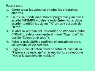 Paso a paso: 
1. Cierre todas las ventanas y todos los programas 
abiertos. 
2. En Iniciar, donde dice "Buscar programas y archivos" 
escriba %TEMP% y pulse la tecla Enter. Nota: debe 
escribir también los signos "%" antes y después de 
"temp". 
3. se abra la ventana del Explorador de Windows, pulse 
CTRL+E (o seleccione desde el menú "Organizar", la 
opción "Seleccionar todo"). 
4. Pulse la tecla SUPR y confirme el borrado de todo, 
incluyendo los ejecutables. 
5. Haga clic con el botón derecho sobre el icono de la 
"Papelera de reciclaje" en el escritorio, y seleccione 
"Vaciar la papelera de reciclaje". 
 