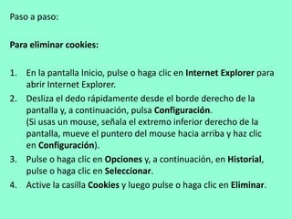 Paso a paso: 
Para eliminar cookies: 
1. En la pantalla Inicio, pulse o haga clic en Internet Explorer para 
abrir Internet Explorer. 
2. Desliza el dedo rápidamente desde el borde derecho de la 
pantalla y, a continuación, pulsa Configuración. 
(Si usas un mouse, señala el extremo inferior derecho de la 
pantalla, mueve el puntero del mouse hacia arriba y haz clic 
en Configuración). 
3. Pulse o haga clic en Opciones y, a continuación, en Historial, 
pulse o haga clic en Seleccionar. 
4. Active la casilla Cookies y luego pulse o haga clic en Eliminar. 
 