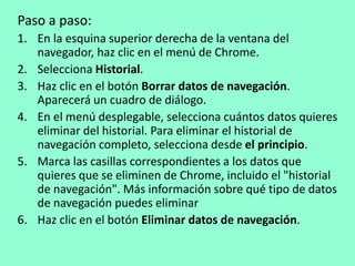 Paso a paso: 
1. En la esquina superior derecha de la ventana del 
navegador, haz clic en el menú de Chrome. 
2. Selecciona Historial. 
3. Haz clic en el botón Borrar datos de navegación. 
Aparecerá un cuadro de diálogo. 
4. En el menú desplegable, selecciona cuántos datos quieres 
eliminar del historial. Para eliminar el historial de 
navegación completo, selecciona desde el principio. 
5. Marca las casillas correspondientes a los datos que 
quieres que se eliminen de Chrome, incluido el "historial 
de navegación". Más información sobre qué tipo de datos 
de navegación puedes eliminar 
6. Haz clic en el botón Eliminar datos de navegación. 
 