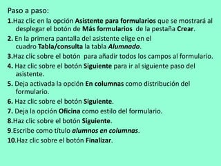 Paso a paso: 
1.Haz clic en la opción Asistente para formularios que se mostrará al 
desplegar el botón de Más formularios de la pestaña Crear. 
2. En la primera pantalla del asistente elige en el 
cuadro Tabla/consulta la tabla Alumnado. 
3.Haz clic sobre el botón para añadir todos los campos al formulario. 
4. Haz clic sobre el botón Siguiente para ir al siguiente paso del 
asistente. 
5. Deja activada la opción En columnas como distribución del 
formulario. 
6. Haz clic sobre el botón Siguiente. 
7. Deja la opción Oficina como estilo del formulario. 
8.Haz clic sobre el botón Siguiente. 
9.Escribe como título alumnos en columnas. 
10.Haz clic sobre el botón Finalizar. 
 