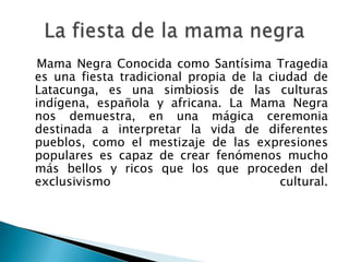 Mama Negra Conocida como Santísima Tragedia
es una fiesta tradicional propia de la ciudad de
Latacunga, es una simbiosis de las culturas
indígena, española y africana. La Mama Negra
nos demuestra, en una mágica ceremonia
destinada a interpretar la vida de diferentes
pueblos, como el mestizaje de las expresiones
populares es capaz de crear fenómenos mucho
más bellos y ricos que los que proceden del
exclusivismo                             cultural.
 