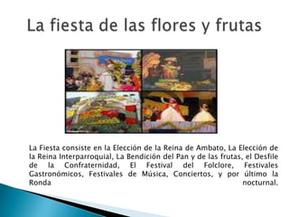 La Fiesta consiste en la Elección de la Reina de Ambato, La Elección de
la Reina Interparroquial, La Bendición del Pan y de las frutas, el Desfile
de la Confraternidad, El Festival del Folclore, Festivales
Gastronómicos, Festivales de Música, Conciertos, y por último la
Ronda                                                          nocturnal.
 