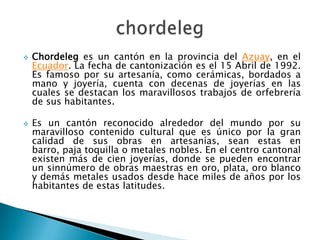   Chordeleg es un cantón en la provincia del Azuay, en el
    Ecuador. La fecha de cantonización es el 15 Abril de 1992.
    Es famoso por su artesanía, como cerámicas, bordados a
    mano y joyería, cuenta con decenas de joyerías en las
    cuales se destacan los maravillosos trabajos de orfebrería
    de sus habitantes.

   Es un cantón reconocido alrededor del mundo por su
    maravilloso contenido cultural que es único por la gran
    calidad de sus obras en artesanías, sean estas en
    barro, paja toquilla o metales nobles. En el centro cantonal
    existen más de cien joyerías, donde se pueden encontrar
    un sinnúmero de obras maestras en oro, plata, oro blanco
    y demás metales usados desde hace miles de años por los
    habitantes de estas latitudes.
 