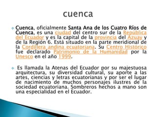    Cuenca, oficialmente Santa Ana de los Cuatro Ríos de
    Cuenca, es una ciudad del centro sur de la República
    del Ecuador y es la capital de la provincia del Azuay y
    de la Región 6. Está situado en la parte meridional de
    la Cordillera andina ecuatoriana. Su Centro Histórico
    fue declarado Patrimonio de la Humanidad por la
    Unesco en el año 1999.

    Es llamada la Atenas del Ecuador por su majestuosa
    arquitectura, su diversidad cultural, su aporte a las
    artes, ciencias y letras ecuatorianas y por ser el lugar
    de nacimiento de muchos personajes ilustres de la
    sociedad ecuatoriana. Sombreros hechos a mano son
    una especialidad en el Ecuador.
 