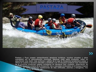 Pastaza y Puyo poseen extraordinarios atractivos turísticos, muchos privados y otros
manejados por la administración municipal. Mientras visite estos proyectos, usted ira
adquiriendo una visión más profunda y global de lo que la Amazonía ecuatoriana posee y
ofrece en cuanto a recursos naturales y turísticos. Los 10 recursos turísticos mas importantes
de la provincia involucran paseos ecológicos en senderos bien cuidados, observación de
animales silvestres propios de la Amazonía, ríos y cascadas enclavados en el bosque tropical
húmedo, así como modernas instalaciones de olas artificiales, piscinas y toboganes, ríos
represados en forma de diques, etc.
 