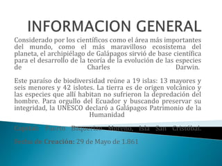 Considerado por los científicos como el área más importantes
del mundo, como el más maravilloso ecosistema del
planeta, el archipiélago de Galápagos sirvió de base científica
para el desarrollo de la teoría de la evolución de las especies
de                       Charles                       Darwin.
Este paraíso de biodiversidad reúne a 19 islas: 13 mayores y
seis menores y 42 islotes. La tierra es de origen volcánico y
las especies que allí habitan no sufrieron la depredación del
hombre. Para orgullo del Ecuador y buscando preservar su
integridad, la UNESCO declaró a Galápagos Patrimonio de la
                         Humanidad
Capital: Puerto Baquerizo Moreno, Isla San Cristóbal.
Fecha de Creación: 29 de Mayo de 1.861
 