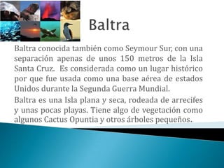 Baltra conocida también como Seymour Sur, con una
separación apenas de unos 150 metros de la Isla
Santa Cruz. Es considerada como un lugar histórico
por que fue usada como una base aérea de estados
Unidos durante la Segunda Guerra Mundial.
Baltra es una Isla plana y seca, rodeada de arrecifes
y unas pocas playas. Tiene algo de vegetación como
algunos Cactus Opuntia y otros árboles pequeños.
 