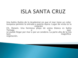 Una bahía (bahía de la Academia) en que el mar tiene un color
turquesa permite la entrada a puerto Ayora. Lugar de visita es la
                           estación
Ch. Darwin. Una hermosa playa de arena blanca es bahía
Tortuga                 a                la                  que
se puede llegar por mar o por un sendero. La parte alta de la isla
luce                                                  magnífica
vegetación.
 