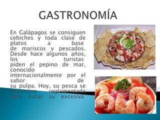 En Galápagos se consiguen
cebiches y toda clase de
platos       a        base
de mariscos y pescados.
Desde hace algunos años,
los                turistas
piden el pepino de mar,
conocido
internacionalmente por el
sabor                    de
su pulpa. Hoy, su pesca se
encuentra     reglamentada
para evitar su excesiva
 