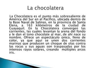 La Chocolatera es el punto más sobresaliente de
América del Sur en el Pacífico, ubicada dentro de
la Base Naval de Salinas, en la provincia de Santa
Elena, a 163 kilómetros de la ciudad de
Guayaquil. En la Chocolatera convergen las
corrientes, las cuales levantan la arena del fondo
y le dan el tono chocolate al mar, de ahí nace su
nombre. Ofrece un espectáculo único, lleno de
color, ya que aquí se unen dos corrientes
marinas que producen un choque de olas contra
las rocas y sus aguas son traspasadas por los
intensos rayos solares, creando múltiples arcos
iris.
 