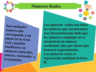 Números Reales
Los números reales son todos
los números que encontramos
mas frecuentemente dado que
los números complejos no se
encuentran de manera
accidental, sino que tienen que
buscarse expresamente.
Los números reales se
representan mediante la letra
R.
 