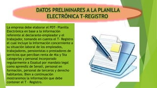 DATOS PRELIMINARES A LA PLANILLA
ELECTRÒNICA T-REGISTRO
La empresa debe elaborar el PDT- Planilla
Electrónica en base a la información
referente al declarante-empleador y el
trabajador, tomando en cuenta el T- Registro
el cual incluye la Información concerniente a
su situación laboral de los empleados,
trabajadores, pensionistas o prestadores de
servicios que perciban renta de 4ta y 5ta
categorías y personal incorporado
regularmente a Essalud por mandato legal
como aprendiz de Senati, personal en
formación, personal de terceros y derecho
habitantes. Bien a continuación
mostraremos la información que debe
contener el T – Registro.
 