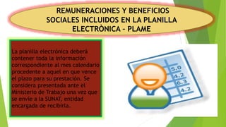 REMUNERACIONES Y BENEFICIOS
SOCIALES INCLUIDOS EN LA PLANILLA
ELECTRÒNICA – PLAME
La planilla electrónica deberá
contener toda la información
correspondiente al mes calendario
procedente a aquel en que vence
el plazo para su prestación. Se
considera presentada ante el
Ministerio de Trabajo una vez que
se envíe a la SUNAT, entidad
encargada de recibirla.
 