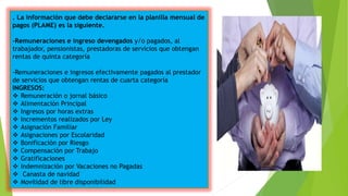 . La información que debe declararse en la planilla mensual de
pagos (PLAME) es la siguiente.
-Remuneraciones e ingreso devengados y/o pagados, al
trabajador, pensionistas, prestadoras de servicios que obtengan
rentas de quinta categoría
-Remuneraciones e ingresos efectivamente pagados al prestador
de servicios que obtengan rentas de cuarta categoría
INGRESOS:
 Remuneración o jornal básico
 Alimentación Principal
 Ingresos por horas extras
 Incrementos realizados por Ley
 Asignación Familiar
 Asignaciones por Escolaridad
 Bonificación por Riesgo
 Compensación por Trabajo
 Gratificaciones
 Indemnización por Vacaciones no Pagadas
 Canasta de navidad
 Movilidad de libre disponibilidad
 