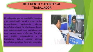 DESCUENTO Y APORTES AL
TRABAJADOR
El trabajador por su condición humana
y su participación en el proceso, se ha
determinado legalmente ciertos
beneficios a favor de el mismo a fin de
que pueda cumplir con sus labores de
una manera sana y efectiva. Por ello
que ambos empleadores y el
trabajador deben aportar ciertos
beneficios sociales a favor del segundo.
 