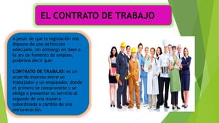 A pesar de que la legislación nos
dispone de una definición
adecuada, sin embargo en base a
la ley de fomento de empleo,
podemos decir que:
CONTRATO DE TRABAJO: es un
acuerdo expreso entre un
trabajador y un empleador, donde
el primero se compromete o se
obliga a presentar su servicio al
segundo de una manera
subordinada a cambio de una
remuneración.
EL CONTRATO DE TRABAJO
 