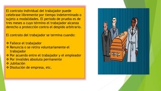 El contrato individual del trabajador puede
celebrase libremente por tiempo indeterminado o
sujeto a modalidades. El periodo de prueba es de
tres meses a cuyo término el trabajador alcanza
derecho a protección contra el despido arbitrario.
El contrato del trabajador se termina cuando:
 Fallece el trabajador
 Renuncia o se retira voluntariamente el
trabajador
 Por acuerdo entre el trabajador y el empleador
 Por invalides absoluta permanente
 Jubilación
 Disolución de empresa, etc.
 