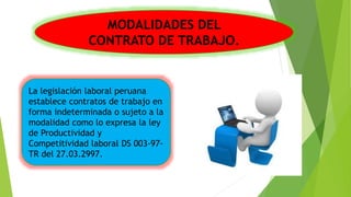 La legislación laboral peruana
establece contratos de trabajo en
forma indeterminada o sujeto a la
modalidad como lo expresa la ley
de Productividad y
Competitividad laboral DS 003-97-
TR del 27.03.2997.
MODALIDADES DEL
CONTRATO DE TRABAJO.
 
